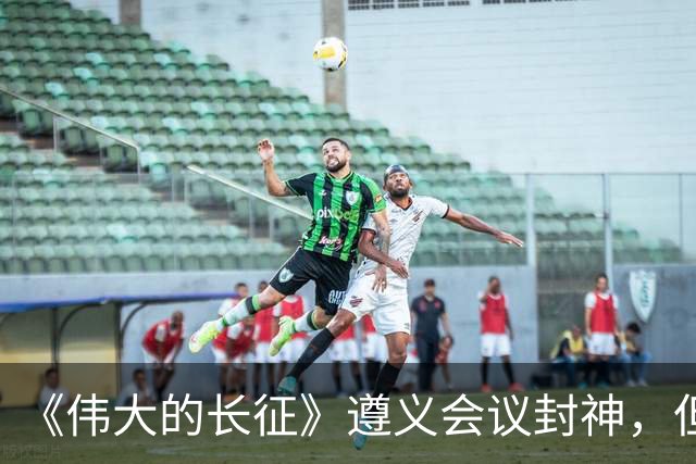 《伟大的长征》遵义会议封神，但画面一转到宋美龄就出戏，万茜和柯蓝互换一下角色就好了