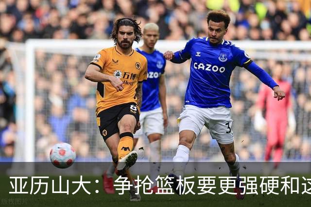 亚历山大：争抢篮板要更强硬&这才能提速 我自己也要打得更好