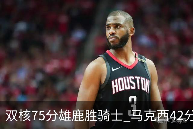双核75分雄鹿胜骑士 马克西42分76人险胜火箭