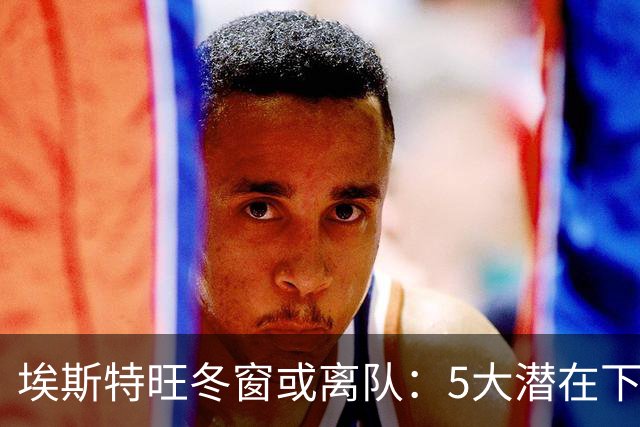 埃斯特旺冬窗或离队：5大潜在下家浮现，利物浦为何成热门？