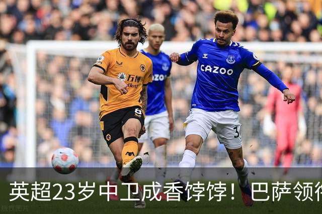 英超23岁中卫成香饽饽！巴萨领衔4大豪门抢他 标价超7000万