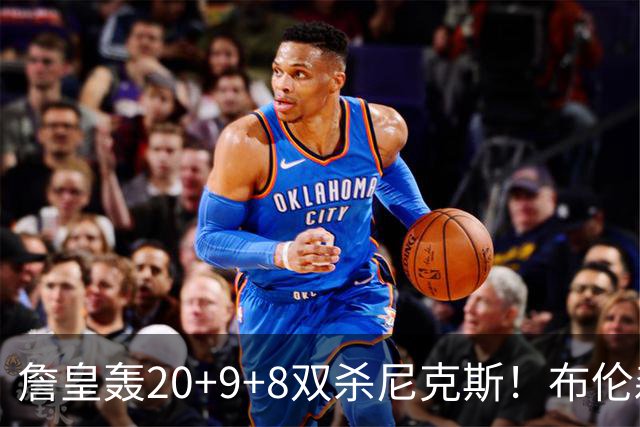 詹皇轰20+9+8双杀尼克斯！布伦森20投20分，唐斯没球权，大帝躺赢