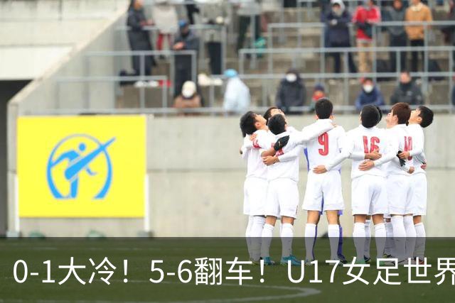 0-1大冷！5-6翻车！U17女足世界杯8强乱了：中国队若赢球将战巴西